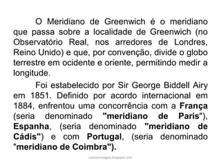 O Meridiano de Greenwich é o meridiano
que passa sobre a localidade de Greenwich (no
Observatório Real, nos arredores de Londres,
Reino Unido) e que, por convenção, divide o globo
terrestre em ocidente e oriente, permitindo medir a
longitude.
Foi estabelecido por Sir George Biddell Airy
em 1851. Definido por acordo internacional em
1884, enfrentou uma concorrência com a França
(seria denominado "meridiano de Paris"),
Espanha, (seria denominado "meridiano de
Cádis") e com Portugal, (seria denominado
"meridiano de Coimbra").
carolcorreageo.blogspot.com
 