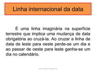 Linha internacional da data
É uma linha imaginária na superfície
terrestre que implica uma mudança de data
obrigatória ao cruzá-la. Ao cruzar a linha de
data de leste para oeste perde-se um dia e
ao passar de oeste para leste ganha-se um
dia no calendário.
carolcorreageo.blogspot.com
 