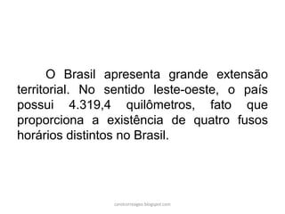 O Brasil apresenta grande extensão
territorial. No sentido leste-oeste, o país
possui 4.319,4 quilômetros, fato que
proporciona a existência de quatro fusos
horários distintos no Brasil.
carolcorreageo.blogspot.com
 