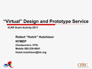 “Virtual” Design and Prototype ServicetCAR Grant Activity-2011 Robert “Hutch” Hutchison NYMEP (Headquarters: HTR) Mobile 585-230-0641 Hutch.hutchison@htr.org 