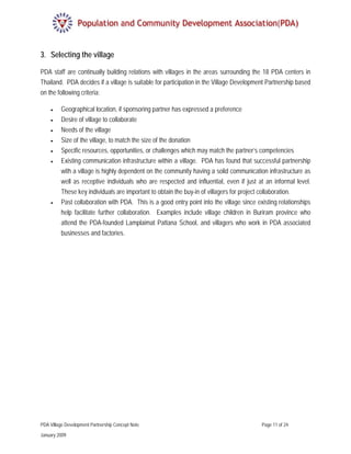 3. Selecting the village

PDA staff are continually building relations with villages in the areas surrounding the 18 PDA centers in
Thailand. PDA decides if a village is suitable for participation in the Village Development Partnership based
on the following criteria:

    •     Geographical location, if sponsoring partner has expressed a preference
    •     Desire of village to collaborate
    •     Needs of the village
    •     Size of the village, to match the size of the donation
    •     Specific resources, opportunities, or challenges which may match the partner’s competencies
     •    Existing communication infrastructure within a village. PDA has found that successful partnership
          with a village is highly dependent on the community having a solid communication infrastructure as
          well as receptive individuals who are respected and influential, even if just at an informal level.
          These key individuals are important to obtain the buy-in of villagers for project collaboration.
     •    Past collaboration with PDA. This is a good entry point into the village since existing relationships
          help facilitate further collaboration. Examples include village children in Buriram province who
          attend the PDA-founded Lamplaimat Pattana School, and villagers who work in PDA associated
          businesses and factories.




PDA Village Development Partnership Concept Note                                           Page 11 of 24

January 2009
 