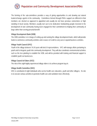 The forming of the sub-committees provides a way of giving opportunities to and drawing out natural
leaders/change agents in the community. Committees formed through PDA’s support are different in that
members are elected as opposed to appointed and usually do not have previous connections or high
standing in local society. Members usually turn out to be dedicated, hardworking people invested in the
development of own community having been engaged for their commitment to helping their community at
large rather than serving personal benefit.

Village Development Bank (VDB)
The VDB committee is in charge of setting up and running the village development bank, which will provide
funds to commence community activities and a source of credit to carry out or expand business activities.

Village Youth Council (VYC)
Youth in the village between 14-24 years will elect 8 representatives. VYC will manage affairs pertaining to
youth and to integrate youth into community development. They will also coordinate environmental activities
such as the tree planting to establish the VDB, and will be provided with training and financial support to
establish youth run businesses.

Village Council of Elders (VCE)
The role of the eight highly experienced village elders is to achieve program buy-in.

Village Health Committee (VHC)
VHC is constituted of eight individuals who can be health care educators, youth and other villagers. Its role
is to execute various activities to promote health care and sanitation more effectively.




PDA Village Development Partnership Concept Note                                         Page 13 of 24

January 2009
 