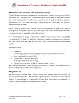 4.4. Community needs assessment (CNA) and preliminary planning
PDA staff facilitates a multi-day brainstorming session during which villagers create an overarching CNA
development plan. The CNA provides a unique opportunity for the community to understand its situation
and determine future objectives, as well as map out what the community can do to realize these objectives.
This learning process is a crucial building block towards long-term self-sustainability and away from
dependence on outside donors.

The 32 community members in VDC facilitate this process which involves the whole village. Villagers
exchange ideas about priority needs and goals, what changes are viable in the community, who will be
responsible, and what the appropriate activity rollout schedule is.

In the preliminary planning, a focus group discussion is facilitated in order to obtain primary data about the
overall situation of their village. The objective of this activity is to engage community members in assessing
the current climate within their village and then to set a plan for how they would like to improve their
situation.

Topics discussed are:

    •  Quality of life
   •   Economic: e.g. income, main and secondary occupations, labor, employment, debt burden
   •   Social: e.g. population, education, health
   •   Environmental: e.g. access to potable water
   •   Health: e.g. common diseases in the village
   •   Education: e.g. access to and condition of schools and daycare centers
The resulting output from this initial brainstorming session will be a community map and identification of
basic needs for quality of life and economic improvement.

4.5. Eye-opener trip
The VDC members, community leaders and other villagers travel to villages where the VDP project has
been successfully implemented. This allows them to gather new ideas and observe successful business
activities. It is an opportunity to see projects first-hand and speak to members of other communities to
understand how these activities can be implemented successfully.




PDA Village Development Partnership Concept Note                                          Page 15 of 24

January 2009
 