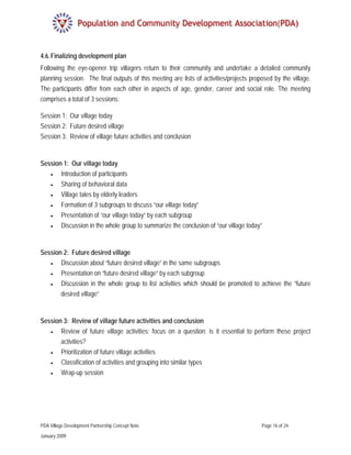4.6. Finalizing development plan
Following the eye-opener trip villagers return to their community and undertake a detailed community
planning session. The final outputs of this meeting are lists of activities/projects proposed by the village.
The participants differ from each other in aspects of age, gender, career and social role. The meeting
comprises a total of 3 sessions:

Session 1: Our village today
Session 2: Future desired village
Session 3: Review of village future activities and conclusion


Session 1: Our village today
    •     Introduction of participants
    •     Sharing of behavioral data
    •     Village tales by elderly leaders
    •     Formation of 3 subgroups to discuss “our village today”
    •     Presentation of “our village today” by each subgroup
    •     Discussion in the whole group to summarize the conclusion of “our village today”


Session 2: Future desired village
   •   Discussion about “future desired village” in the same subgroups
   •   Presentation on “future desired village” by each subgroup
   •   Discussion in the whole group to list activities which should be promoted to achieve the “future
       desired village”


Session 3: Review of village future activities and conclusion
   •   Review of future village activities; focus on a question: is it essential to perform these project
       activities?
    •     Prioritization of future village activities
    •     Classification of activities and grouping into similar types
    •     Wrap-up session




PDA Village Development Partnership Concept Note                                         Page 16 of 24

January 2009
 