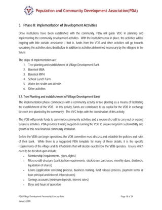 5. Phase II: Implementation of Development Activities

Once institutions have been established with the community, PDA will guide VDC in planning and
implementing the community development activities. With the institutions now in place, the activities will be
ongoing with little outside assistance – that is, funds from the VDB and other activities will go towards
sustaining the activities described below in addition to activities determined necessary by the villagers in the
future.

The steps of implementation are:
   1. Tree planting and establishment of Village Development Bank
   2. Barefoot MBA
   3. Barefoot MPH
   4. School Lunch Farm
   5. Water for Health and Wealth
   6. Other activities

5.1. Tree Planting and establishment of Village Development Bank
The implementation phase commences with a community activity in tree planting as a means of facilitating
the establishment of the VDB. In this activity, funds are contributed to as capital for the VDB in exchange
for each tree planted by the community. The VYC helps with the coordination of this activity.

The VDB will provide funds to commence community activities and a source of credit to carry out or expand
business activities. PDA provides training support on running the VDB to ensure long-term sustainability and
growth of this new financial community institution.

Before the VDB can begin operations, the VDB committee must discuss and establish the policies and rules
of their bank. While there is a suggested PDA template for many of these details, it is the specific
requirements of the village and its inhabitants that will decide exactly how the VDB operates. Issues which
need to be decided upon include:
    •    Membership (requirements, types, rights)
    •    Micro-credit structure (participation requirements, stock/share purchases, monthly dues, dividends,
         liquidation of shares)
    •    Loans (application screening process, business training, fund release process, payment terms of
         loan principal and interest, interest rates)
    •    Savings accounts (minimum deposits, interest rates)
    •    Days and hours of operation


PDA Village Development Partnership Concept Note                                           Page 18 of 24

January 2009
 