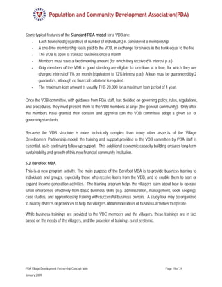 Some typical features of the Standard PDA model for a VDB are:
   •   Each household (regardless of number of individuals) is considered a membership
   •   A one-time membership fee is paid to the VDB, in exchange for shares in the bank equal to the fee
   •   The VDB is open to transact business once a month
   •   Members must save a fixed monthly amount (for which they receive 6% interest p.a.)
   •   Only members of the VDB in good standing are eligible for one loan at a time, for which they are
       charged interest of 1% per month (equivalent to 12% interest p.a.) A loan must be guaranteed by 2
       guarantors, although no financial collateral is required.
   •   The maximum loan amount is usually THB 20,000 for a maximum loan period of 1 year.


Once the VDB committee, with guidance from PDA staff, has decided on governing policy, rules, regulations,
and procedures, they must present them to the VDB members at large (the general community). Only after
the members have granted their consent and approval can the VDB committee adopt a given set of
governing standards.


Because the VDB structure is more technically complex than many other aspects of the Village
Development Partnership model, the training and support provided to the VDB committee by PDA staff is
essential, as is continuing follow-up support. This additional economic capacity building ensures long-term
sustainability and growth of this new financial community institution.

5.2. Barefoot MBA
This is a new program activity. The main purpose of the Barefoot MBA is to provide business training to
individuals and groups, especially those who receive loans from the VDB, and to enable them to start or
expand income generation activities. The training program helps the villagers learn about how to operate
small enterprises effectively from basic business skills (e.g. administration, management, book keeping),
case studies, and apprenticeship training with successful business owners. A study tour may be organized
to nearby districts or provinces to help the villagers obtain more ideas of business activities to operate.

While business trainings are provided to the VDC members and the villagers, these trainings are in fact
based on the needs of the villagers, and the provision of trainings is not systemic.




PDA Village Development Partnership Concept Note                                       Page 19 of 24

January 2009
 
