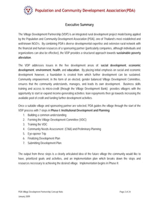 Executive Summary

The Village Development Partnership (VDP) is an integrated rural development project model being applied
by the Population and Community Development Association (PDA), one of Thailand’s most established and
well-known NGO’s. By combining PDA’s diverse developmental expertise and extensive rural network with
the financial and human resources of a sponsoring partner (particularly companies, although individuals and
organizations can also be effective), the VDP provides a structured approach towards sustainable poverty
alleviation.

The VDP addresses issues in the five development areas of: social development, economic
development, environment, health, and education. By placing initial emphasis on social and economic
development however, a foundation is created from which further development can be sustained.
Community empowerment, in the form of an elected, gender balanced Village Development Committee,
ensures that the community understands, manages, and leads its own development. Business skills
training and access to micro-credit (through the Village Development Bank) provides villagers with the
opportunity to start or expand income-generating activities; loan repayments then go towards increasing the
available pool of credit and funding further development activities.

Once a suitable village and sponsoring partner are selected, PDA guides the village through the start of the
VDP process with 7 steps in Phase I: Institutional Development and Planning:
   1. Building a common understanding
   2. Forming the Village Development Committee (VDC)
   3. Training the VDC
   4. Community Needs Assessment (CNA) and Preliminary Planning
   5. Eye-opener Trip
   6. Finalizing Development Plan
   7. Submitting Development Plan


The output from these steps is a clearly articulated idea of the future village the community would like to
have, prioritized goals and activities, and an implementation plan which breaks down the steps and
resources necessary to achieving the desired village. Implementation begins in Phase II.




PDA Village Development Partnership Concept Note                                         Page 2 of 24

January 2009
 