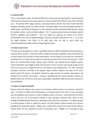 5.3. Barefoot MPH
This is a new program activity. The Barefoot MPH aims to train groups of expert patients, community based
health workers and youth of increasing expertise to meet prevention and treatment needs at the community
level. The Barefoot MPH equips numerous community members with the most basic health information
targeting community-specific key health concerns, and builds higher level skill with gradual trainings for
smaller group. Specifically, the program is a 3-tiers training to develop ‘community health educators’ among
the students, teachers, women and other villagers. Tier-1, comprises general overview training of common
diseases, symptoms, and treatments. Tier-2, the health care educators are trained to be effective
communicators and in more in-depth knowledge of diseases and able to help those in Tier-1. Tier-3 trains
the health educators even further to the point where they are able to assist health care
professionals/physicians while serving as village health educators.

5.4. School Lunch Farm
The main aim of this program is to offer a sustainable solution to children malnutrition and food shortage at
school as well as at home. School farms will be established to produce vegetables, herbs, mushrooms and
in some locations fish to provide for daily school lunches, and any surplus can be sold to the community in
exchange for rice or money to be invested in raw materials and maintenance for the next crop cycle. School
farms are environmentally friendly, utilizing organic fertilizers and rainwater-based irrigation systems.
School communities reap tangible benefits from the farms in terms of income and a steady supply of fresh
food, but they also feel a heightened sense of self-sufficiency and empowerment. The entire community
participates and takes ownership of the program: village members volunteer their labor on the farms,
parents prepare the lunches, and students cultivate the crops and raise the animals, with guidance and
training from the parents and teachers. Farming is integrated into the school curriculum: students are
graded on their care of the farms, learn about responsibility, and build the skills that may open doorways to
future livelihoods.

5.5. Water for Health and Wealth
Because many Thai villagers rely on water for rice farming, insufficient water is an economic constraint for
them. The Water for Health and Wealth program is an integral element of the VDP to create sustainable
and self-maintained water systems as well as additional sources of income. A loan fund from the VDB is
used to cover the cost of construction materials for large rain-water catchment tanks, which are then
available for individual and communal use, depending on the needs of the community. The villagers provide
an in-kind donation of labor to support the project and PDA provides technical training and assistance
throughout the construction process. Villagers pay a small service charge for the water and the collective
amount covers the loan repayment as well as maintenance costs. Villagers are encouraged to grow

PDA Village Development Partnership Concept Note                                         Page 20 of 24

January 2009
 