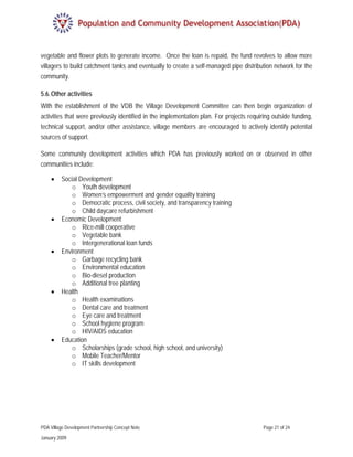 vegetable and flower plots to generate income. Once the loan is repaid, the fund revolves to allow more
villagers to build catchment tanks and eventually to create a self-managed pipe distribution network for the
community.

5.6. Other activities
With the establishment of the VDB the Village Development Committee can then begin organization of
activities that were previously identified in the implementation plan. For projects requiring outside funding,
technical support, and/or other assistance, village members are encouraged to actively identify potential
sources of support.

Some community development activities which PDA has previously worked on or observed in other
communities include:

     •    Social Development
             o Youth development
             o Women’s empowerment and gender equality training
             o Democratic process, civil society, and transparency training
             o Child daycare refurbishment
     •    Economic Development
             o Rice-mill cooperative
             o Vegetable bank
             o Intergenerational loan funds
     •    Environment
             o Garbage recycling bank
             o Environmental education
             o Bio-diesel production
             o Additional tree planting
     •    Health
             o Health examinations
             o Dental care and treatment
             o Eye care and treatment
             o School hygiene program
             o HIV/AIDS education
     •    Education
             o Scholarships (grade school, high school, and university)
             o Mobile Teacher/Mentor
             o IT skills development




PDA Village Development Partnership Concept Note                                          Page 21 of 24

January 2009
 