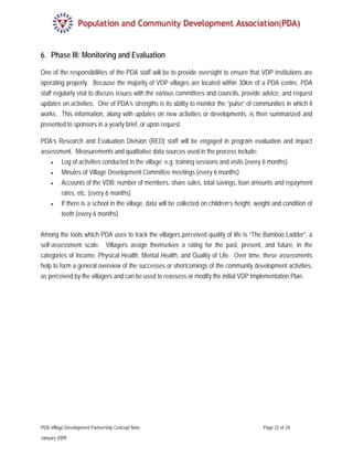 6. Phase III: Monitoring and Evaluation

One of the responsibilities of the PDA staff will be to provide oversight to ensure that VDP institutions are
operating properly. Because the majority of VDP villages are located within 30km of a PDA centre, PDA
staff regularly visit to discuss issues with the various committees and councils, provide advice, and request
updates on activities. One of PDA’s strengths is its ability to monitor the “pulse” of communities in which it
works. This information, along with updates on new activities or developments, is then summarized and
presented to sponsors in a yearly brief, or upon request.

PDA’s Research and Evaluation Division (RED) staff will be engaged in program evaluation and impact
assessment. Measurements and qualitative data sources used in the process include:
     •    Log of activities conducted in the village: e.g. training sessions and visits (every 6 months)
     •    Minutes of Village Development Committee meetings (every 6 months)
     •    Accounts of the VDB: number of members, share sales, total savings, loan amounts and repayment
          rates, etc. (every 6 months)
     •    If there is a school in the village, data will be collected on children’s height, weight and condition of
          teeth (every 6 months)
 
Among the tools which PDA uses to track the villagers perceived quality of life is “The Bamboo Ladder”, a
self-assessment scale. Villagers assign themselves a rating for the past, present, and future, in the
categories of Income, Physical Health, Mental Health, and Quality of Life. Over time, these assessments
help to form a general overview of the successes or shortcomings of the community development activities,
as perceived by the villagers and can be used to reassess or modify the initial VDP Implementation Plan.




PDA Village Development Partnership Concept Note                                              Page 22 of 24

January 2009
 