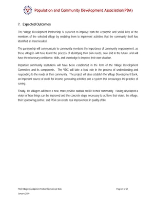 7. Expected Outcomes

The Village Development Partnership is expected to improve both the economic and social lives of the
members of the selected village by enabling them to implement activities that the community itself has
identified as most needed.

The partnership will communicate to community members the importance of community empowerment, as
these villagers will have learnt the process of identifying their own needs, now and in the future, and will
have the necessary confidence, skills, and knowledge to improve their own situation.

Important community institutions will have been established in the form of the Village Development
Committee and its components. The VDC will take a lead role in the process of understanding and
responding to the needs of their community. The project will also establish the Village Development Bank,
an important source of credit for income generating activities and a system that encourages the practice of
saving.

Finally, the villagers will have a new, more positive outlook on life in their community. Having developed a
vision of how things can be improved and the concrete steps necessary to achieve that vision, the village,
their sponsoring partner, and PDA can create real improvement in quality of life.




PDA Village Development Partnership Concept Note                                        Page 23 of 24

January 2009
 
