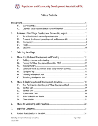 Table of Contents


Background ........................................................................................................................... 5 
          1.1.      Overview of PDA .................................................................................................................5 
          1.2.      Corporate Social Responsibility in Rural Development ..................................................6 

2.        Rationale of the Village Development Partnership project ................................... 7 
          2.1.      Social development: community empowerment ..............................................................7 
          2.2.      Economic development: providing credit and business skills .......................................8 
          2.3.      Environment ........................................................................................................................8 
          2.4.      Health ...................................................................................................................................9 
          2.5.      Education...........................................................................................................................10 

3.        Selecting the village ................................................................................................ 11 

4.        Phase I: Institutional Development and Planning ................................................ 12 
          4.1.      Building a common understanding .................................................................................12 
          4.2.      Forming the Village Development Committee (VDC) .....................................................12 
          4.3.      Training the VDC ...............................................................................................................14 
          4.4.      Community needs assessment (CNA) and preliminary planning ................................15 
          4.5.      Eye-opener trip ..................................................................................................................15 
          4.6.      Finalizing development plan ............................................................................................16 
          4.7.      Submitting development plan ..........................................................................................17 

5.        Phase II: Implementation of Development Activities ........................................... 18 
          5.1.      Tree Planting and establishment of Village Development Bank ...................................18 
          5.2.      Barefoot MBA ....................................................................................................................19 
          5.3.      Barefoot MPH ....................................................................................................................20 
          5.4.      School Lunch Farm...........................................................................................................20 
          5.5.      Water for Health and Wealth ............................................................................................20 
          5.6.      Other activities ..................................................................................................................21 

6.        Phase III: Monitoring and Evaluation ..................................................................... 22 

7.        Expected Outcomes ................................................................................................ 23 

8.        Partner Participation in the VDP ............................................................................ 24 
PDA Village Development Partnership Concept Note                                                                                   Page 4 of 24

January 2009
 