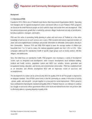 Background

1.1. Overview of PDA
Founded in 1974, PDA is one of Thailand's most diverse Non-Government Organizations (NGO). Operating
from Bangkok and 18 regional development centers and branch offices in rural Thailand, PDA's programs
are based on the belief that local people are best suited to shape and sustain their own development. PDA
has pioneered grassroots growth that is marked by extensive villager involvement not only as beneficiaries,
but also as planners, managers, and leaders.

PDA was first active in promoting family planning in urban and rural areas of Thailand at a time when
knowledge of and access to such services were scarce. PDA recruited and trained respected members of
urban and rural neighborhoods to distribute and provide information on affordable contraceptives directly to
their communities. Between 1974 and 2006 PDA helped to lower the average number of children per
household from 7 to 1.2 and to reduce the national population growth rate from 3.3% to 0.5%. Other
campaigns addressed the reproductive health of specific target groups such as factory workers, hill tribe
villagers, and adolescents.

Since that initial focus on reproductive health, PDA programs now encompass a variety of development
sectors such as integrated rural development, water resource development, local institution building,
medical and health services, population control and AIDS care activities, income generation and
occupational training, education, and forestry and environmental conservation. PDA has established itself
as an innovative and effective development NGO with an impressive record of successes and
accomplishments.

The development of a nation can be achieved only when the quality of life for all Thai people is improved to
an adequate standard. One of PDA’s prime tenets is that the community as a whole, in all sectors of society
- private, public, and non-profit - can join together in a new push for social improvement. PDA is proud to
have contributed to improving the standard and quality of life in Thailand; however, we endeavor to continue
our struggle in rural areas where government efforts at the local and national levels have not yet been able
to effectively address a growing disparity in quality of life.




PDA Village Development Partnership Concept Note                                         Page 5 of 24

January 2009
 