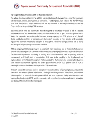 1.2. Corporate Social Responsibility in Rural Development
The Village Development Partnership (VDP) is a project that can effectively partner a rural Thai community
with individuals, families, organizations, or companies. That being said, PDA believes that the VDP model
lends itself naturally as a project for businesses that are interested in pursuing sustainable and effective
Corporate Social Responsibility (CSR) activities.

Businesses of all sizes are realizing the need to respond to stakeholder requests to act in a socially
responsible manner and not focus exclusively on a financial bottom line. A quick scan through news media
shows that companies are coming under increased scrutiny regarding their CSR actions, or lack thereof.
Social contribution activities by companies are increasingly expected to have genuine and sustainable
impacts that stem from fundamental principles or philosophies, rather than being superficial acts of charity
which may be interpreted as public relations exercises.

While a company’s CSR strategy may try to accomplish many objectives, one of the most effective areas
towards which a company can contribute financial resources and employee expertise is poverty alleviation.
The fundamental processes necessary to running a successful enterprise such as planning, resource
management, and identification of opportunities, find very similar parallels in the development and
implementation of the Village Development Partnership (VDP). Furthermore, by combining key business
skills with the development expertise and on-the-ground network of an NGO partner such as PDA, a
company is best able to maximize the impact of its CSR contributions.

A socially responsible company receives recognition from stakeholders, company employees, and potential
consumers and business partners for its efforts. In today’s demanding business environment, differentiation
from competitors is constantly becoming more difficult and more expensive. Being able to draw on well
conceived and implemented CSR provides companies with a novel and innovative way to garner recognition
and distinguish themselves in the marketplace.




PDA Village Development Partnership Concept Note                                         Page 6 of 24

January 2009
 