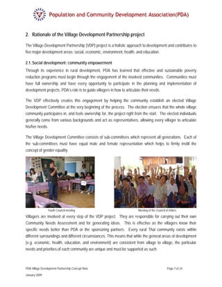 2. Rationale of the Village Development Partnership project

The Village Development Partnership (VDP) project is a holistic approach to development and contributes to
five major development areas: social, economic, environment, health, and education.

2.1. Social development: community empowerment
Through its experience in rural development, PDA has learned that effective and sustainable poverty
reduction programs must begin through the engagement of the involved communities. Communities must
have full ownership and have every opportunity to participate in the planning and implementation of
development projects; PDA’s role is to guide villagers in how to articulate their needs.

The VDP effectively creates this engagement by helping the community establish an elected Village
Development Committee at the very beginning of the process. The election ensures that the whole village
community participates in, and feels ownership for, the project right from the start. The elected individuals
generally come from various backgrounds and act as representatives, allowing every villager to articulate
his/her needs.

The Village Development Committee consists of sub-committees which represent all generations. Each of
the sub-committees must have equal male and female representation which helps to firmly instill the
concept of gender equality.




                 Youth Council meeting                                 Meeting of the Council of Elders
Villagers are involved at every step of the VDP project. They are responsible for carrying out their own
Community Needs Assessment and for generating ideas. This is effective as the villagers know their
specific needs better than PDA or the sponsoring partners. Every rural Thai community exists within
different surroundings and different circumstances. This means that while the general areas of development
(e.g. economic, health, education, and environment) are consistent from village to village, the particular
needs and priorities of each community are unique and must be supported as such.



PDA Village Development Partnership Concept Note                                               Page 7 of 24

January 2009
 