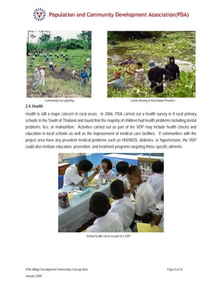 Community tree-planting                                           Canal clearing in Ratchaburi Province
2.4. Health
Health is still a major concern in rural areas. In 2006, PDA carried out a health survey in 8 rural primary
schools in the South of Thailand and found that the majority of children had health problems including dental
problems, lice, or malnutrition. Activities carried out as part of the VDP may include health checks and
education in local schools as well as the improvement of medical care facilities. If communities with the
project area have any prevalent medical problems such as HIV/AIDS, diabetes, or hypertension, the VDP
could also institute education, prevention, and treatment programs targeting those specific ailments.




                                              School health check as part of a VDP




PDA Village Development Partnership Concept Note                                                               Page 9 of 24

January 2009
 