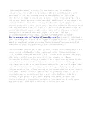 činjenicu koja može dokazati da će kroz život uvek uspevati samo ljudi sa najačim 
lažima,prevarama i svim ostalim nečasnim radnjama.I dalje ćete viđati ljude,koji su verni 
američkom načinu života pa i Evropskom kada se god bude dešavalo da nas tretiraju kao 
robove,terajući nas da živimo kako oni kažu i da budemo uz njihovu mržnju,cilj protivljenja u 
razvitku drugih zemalja,takvog ćete ćoveka uvek viđati i kao prodanog i kao nemilostivog za svoj 
narod u zemlji kojoj se rodio.Strance nece mnogo brinuti srbsko samouništenje psihe i 
duhovnosti,oni će ovakve probleme rešavati pameću.Trebali bi mi možda početi takvu smisao života, 
čineci drugima zlo makar po ceni koja je puna laži, prikazivajuči sebe kao vernika u Boga a da 
pritom mrzimo, otimamo i smejemo se tuđoj nesreći, trazimo smrt ili ubijemo, pa kad nam se 
zadovolji sve to, okrenemo se ponovo Bogu i molimo za bolji život i praštanje. 
Svu suprotnost rade od vere koju poštuju i 10 Božijih zapovesti koje ćete naći na link ] 
[http://pravoslavna-srbija.com/Pravoslavlje/Zapovesti/Zapovesti.htm] ili su vernici koji misle da se 
njima neće ništa dogoditi i ako čine sve ono što je ne dozvoljeno, dok će druge koji isto te zapovesti 
prekrše biti omaložavani i nazvani nevernicima. Po ovom saznanju I činjenicama, trebali bi mi 
možda raditi isto, privući neke ljude iz medija, politike, I sveštenstva crkve? 
U onim crkvama koje će sotona moći da pokori pod svoju lažnu moć izazvaće uverenje da je na njih 
izliven naročiti Božji blagoslov; u njima će se pokazati veliko religiozno buđenje.Mnogi će 
klicati od radosti što Bog radi tako divno za njih, a u stvari to delo potiče od sasvim drugog 
duha. Sotona će pokušati da pod plaštom vere proširi svoj uticaj na ceo religiozni 
svet.Uzbuđivaće se osećanja, istina će se pomešati sa lažju, što će ljude lako zavesti.Ali niko 
ne mora da bude prevaren. U svetlosti Božije reči neće biti teško da se utvrdi kakvog su 
karaktera ovi pokreti. Gde se god zanemaruje svedočanstvo Biblije i gde se preziru jasne istine 
koje traže samoodricanje i odvajanje od sveta, možemo biti sigurni da tu Bog neće dati svoj 
blagoslov. Biblija se tumači na takav način koji se sviđa nepreporođenom srcu, a njene svečane i 
važne istine se smatraju bezvrednim. Ljubav se ističe kao glavna Božja osobina, ali ona se 
prikazuje kao raznežena sentimentalnost, koja ne pravi razliku između dobra i zla. Božja 
pravednost, Njegovo gnušanje na greh, zahtevi Njegovog svetog zakona - sve se to smatra 
nevažnim.Narod se uči da Deset zapovesti smatra mrtvim slovom.Ugodne priče i čarobne legende 
obuzimaju osećanja i navode ljude da odbace Bibliju kao osnov svoje vere. 
