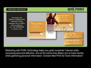 Marketing with PURL technology helps you grab recipients’ interest while
conveying personal attention, and at the same time allows you to track results
while gathering personal information. Contact Mail Print for more information!
 