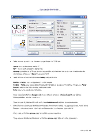 ... Seconde Fenêtre ...




•   Sélectionnez votre mode de démarrage favori de VDRLive :


    vdrnx : mode Hardware sortie TV,
    fbtv : mode software sortie écran PC,
    debug : pour lancer VDRLive en mode console, afficher des traces en cas d’anomalie de 
    démarrage et lancer vdrstart manuellement.

•   Sélectionnez votre d’équipement diseqc de réception


    Hotbird ou Astra si vous disposez d’un LNB simple,
    Hotbird + Astra pour les doubles têtes (LNB monobloc) avec commutateur intégré, ou Astra + 
    Hotbird selon votre LNB centrée sur la parabole,
    Rotor pour une parabole motorisée.


    Ceci copiera le fichier diseqc.conf et une liste de chaines (channels.conf) par défaut 
    correspondant à votre installation.

    Vous pouvez également fournir un fichier channels.conf déjà en votre possession.

•   Sélectionnez votre type de télécommande :ATI Remote I (USB), Hauppauge Grise, Noire (Infra 
    Rouge),  ou custom pour faire l’apprentissage des touches par vous­même.

    Ceci créé un fichier remote.conf adapté à votre « zapette ».


    Vous pouvez également intégrer un fichier remote.conf déjà en votre possession.




                                                                                         VDRLive 0.3    10
 