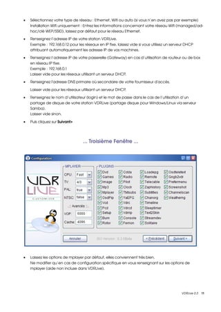 •   Sélectionnez votre type de réseau : Ethernet, Wifi ou auto (si vous n’en avez pas par exemple)
    Installation Wifi uniquement : Entrez les informations concernant votre réseau Wifi (managed/ad­
    hoc/clé WEP/SSID), laissez par défaut pour le réseau Ethernet.

•   Renseignez l’adresse IP de votre station VDRLive.
    Exemple : 192.168.0.12 pour les réseaux en IP fixe, laissez vide si vous utilisez un serveur DHCP 
    attribuant automatiquement les adresse IP de vos machines.

•   Renseignez l’adresse IP de votre passerelle (Gateway) en cas d’utilisation de routeur ou de box 
    en réseau IP fixe.
    Exemple : 192.168.0.1
    Laisser vide pour les réseaux utilisant un serveur DHCP.

•   Renseignez l'adresse DNS primaire où secondaire de votre fournisseur d'accès.

    Laisser vide pour les réseaux utilisant un serveur DHCP.

•   Renseignez le nom d’utilisateur (login) et le mot de passe dans le cas de l’utilisation d’un 
    partage de disque de votre station VDRLive (partage disque pour Windows/Linux via serveur 
    Samba).
    Laisser vide sinon.

•   Puis cliquez sur Suivant>




                                   ... Troisième Fenêtre ...




•   Laissez les options de mplayer par défaut, elles conviennent très bien.
    Ne modifier qu’en cas de configuration spécifique en vous renseignant sur les options de 
    mplayer (aide non incluse dans VDRLive).




                                                                                              VDRLive 0.3    11
 