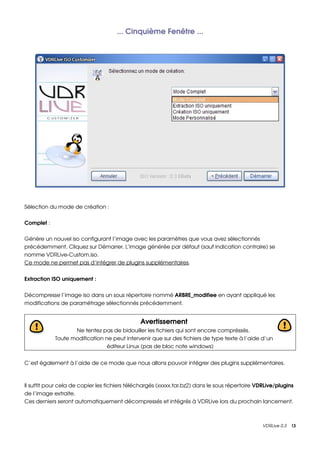 ... Cinquième Fenêtre ...




Sélection du mode de création :

Complet :

Génère un nouvel iso configurant l’image avec les paramètres que vous avez sélectionnés 
précédemment. Cliquez sur Démarrer. L’image générée par défaut (sauf indication contraire) se 
nomme VDRLive­Custom.iso.
Ce mode ne permet pas d’intégrer de plugins supplémentaires.


Extraction ISO uniquement :


Décompresse l’image iso dans un sous répertoire nommé ARBRE_modifiee en ayant appliqué les 
modifications de paramétrage sélectionnés précédemment.


                                               Avertissement
                   Ne tentez pas de bidouiller les fichiers qui sont encore compréssés. 
            Toute modification ne peut intervenir que sur des fichiers de type texte à l’aide d’un 
                                éditeur Linux (pas de bloc note windows)


C’est également à l’aide de ce mode que nous allons pouvoir intégrer des plugins supplémentaires.



Il suffit pour cela de copier les fichiers téléchargés (xxxxx.tar.bz2) dans le sous répertoire VDRLive/plugins 
de l’image extraite.
Ces derniers seront automatiquement décompressés et intégrés à VDRLive lors du prochain lancement.



                                                                                                 VDRLive 0.3    13
 