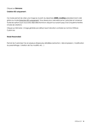 Cliquez sur Démarrer.

Création ISO uniquement :



Ce mode permet de créer une image iso à partir du répertoire ARBRE_modifiee précédemment créé 
grâce au mode Extraction ISO uniquement. Vous devez pour cela relancer le Customizer et conserver 
toutes les options que vous aviez déjà sélectionné en cliquant sur suivant jusqu’à la Cinquième fenêtre 
(mode de création).

Cliquez sur Démarrer. L’image générée par défaut (sauf indication contraire) se nomme VDRLive­
Custom.iso



Mode Personnalisé :



Permet de Customizer l’iso en plusieurs étapes plus détaillées (extraction / décompression / modification 
du paramétrage / création de l’iso modifié, etc…)




                                                                                            VDRLive 0.3    14
 