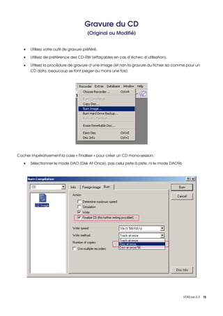 Gravure du CD
                                         (Original ou Modifié)


   •   Utilisez votre outil de gravure préféré.

   •   Utilisez de préférence des CD­RW (effaçables en cas d’échec d’utilisation).

   •   Utilisez la procédure de gravure d’une image (et non la gravure du fichier iso comme pour un 
       CD data, beaucoup se font piéger au moins une fois).




Cocher impérativement la case « Finaliser » pour créer un CD mono­session.

   •   Sélectionner le mode DAO (Disk At Once), pas celui piste à piste, ni le mode DAO96




                                                                                            VDRLive 0.3    15
 