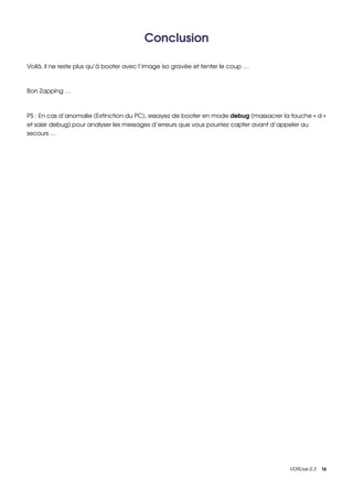 Conclusion

Voilà, il ne reste plus qu’à booter avec l’image iso gravée et tenter le coup …



Bon Zapping …



PS : En cas d’anomalie (Extinction du PC), essayez de booter en mode debug (massacrer la touche « d » 
et saisir debug) pour analyser les messages d’erreurs que vous pourriez capter avant d’appeler au 
secours …




                                                                                         VDRLive 0.3    16
 