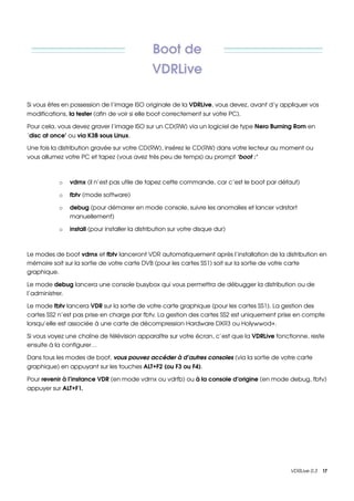 Boot de 
                                               VDRLive

Si vous êtes en possession de l’image ISO originale de la VDRLive, vous devez, avant d’y appliquer vos 
modifications, la tester (afin de voir si elle boot correctement sur votre PC).

Pour cela, vous devez graver l’image ISO sur un CD(RW) via un logiciel de type Nero Burning Rom en 
‘disc at once’ ou via K3B sous Linux.

Une fois la distribution gravée sur votre CD(RW), insérez le CD(RW) dans votre lecteur au moment ou 
vous allumez votre PC et tapez (vous avez très peu de temps) au prompt ‘boot :’



           o   vdrnx (il n’est pas utile de tapez cette commande, car c’est le boot par défaut)

           o   fbtv (mode software)

           o   debug (pour démarrer en mode console, suivre les anomalies et lancer vdrstart 
               manuellement)

           o   install (pour installer la distribution sur votre disque dur) 



Le modes de boot vdrnx et fbtv lanceront VDR automatiquement après l’installation de la distribution en 
mémoire soit sur la sortie de votre carte DVB (pour les cartes SS1) soit sur la sortie de votre carte 
graphique.

Le mode debug lancera une console busybox qui vous permettra de débugger la distribution ou de 
l’administrer.

Le mode fbtv lancera VDR sur la sortie de votre carte graphique (pour les cartes SS1). La gestion des 
cartes SS2 n’est pas prise en charge par fbtv. La gestion des cartes SS2 est uniquement prise en compte 
lorsqu’elle est associée à une carte de décompression Hardware DXR3 ou Holywwod+.

Si vous voyez une chaîne de télévision apparaître sur votre écran, c’est que la VDRLive fonctionne, reste 
ensuite à la configurer…

Dans tous les modes de boot, vous pouvez accéder à d’autres consoles (via la sortie de votre carte 
graphique) en appuyant sur les touches ALT+F2 (ou F3 ou F4).

Pour revenir à l’instance VDR (en mode vdrnx ou vdrfb) ou à la console d’origine (en mode debug, fbtv) 
appuyer sur ALT+F1.




                                                                                             VDRLive 0.3    17
 