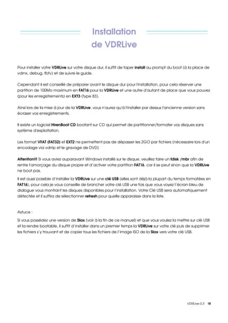 Installation 
                                           de VDRLive

Pour installer votre VDRLive sur votre disque dur, il suffit de taper install au prompt du boot (à la place de 
vdrnx, debug, fbtv) et de suivre le guide.

Cependant il est conseillé de préparer avant le disque dur pour l'installation, pour cela réserver une 
partition de 100Mo maximum en FAT16 pour la VDRLive et une autre d'autant de place que vous pouvez 
(pour les enregistrements) en EXT3 (type 83).


Ainsi lors de la mise à jour de la VDRLive, vous n'aurez qu'à l'installer par dessus l'ancienne version sans 
écraser vos enregistrements.

Il existe un logiciel HirenBoot CD bootant sur CD qui permet de partitionner/formater vos disques sans 
système d'exploitation.

Les format VFAT (FAT32) et EXT2 ne permettent pas de dépasser les 2GO par fichiers (nécessaire lors d'un 
encodage via vdrrip et le gravage de DVD)

Attention!!! Si vous aviez auparavant Windows installé sur le disque, veuillez faire un fdisk /mbr afin de 
rentre l'amorçage du disque propre et d’activer votre partition FAT16, car il se peut sinon que la VDRLive 
ne boot pas.

Il est aussi possible d’installer la VDRLive sur une clé USB (elles sont déjà la plupart du temps formatées en 
FAT16), pour cela je vous conseille de brancher votre clé USB une fois que vous voyez l’écran bleu de 
dialogue vous montrant les disques disponibles pour l’installation. Votre Clé USB sera automatiquement 
détectée et il suffira de sélectionner refresh pour quelle apparaisse dans la liste.



Astuce : 

Si vous possédez une version de Slax (voir à la fin de ce manuel) et que vous voulez la mettre sur clé USB 
et la rendre bootable, il suffit d’installer dans un premier temps la VDRLive sur votre clé puis de supprimer 
les fichiers s’y trouvant et de copier tous les fichiers de l’image ISO de la Slax vers votre clé USB.




                                                                                                  VDRLive 0.3    18
 