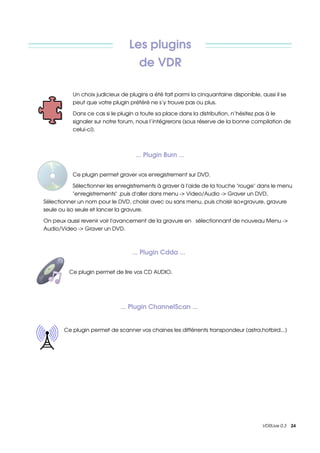 Les plugins 
                                         de VDR

           Un choix judicieux de plugins a été fait parmi la cinquantaine disponible, aussi il se 
           peut que votre plugin préféré ne s’y trouve pas ou plus.

           Dans ce cas si le plugin a toute sa place dans la distribution, n’hésitez pas à le 
           signaler sur notre forum, nous l’intégrerons (sous réserve de la bonne compilation de 
           celui­ci).



                                        ... Plugin Burn ...


           Ce plugin permet graver vos enregistrement sur DVD.

            Sélectionner les enregistrements à graver à l'aide de la touche "rouge" dans le menu 
            "enregistrements" ,puis d'aller dans menu ­> Video/Audio ­> Graver un DVD,          
Sélectionner un nom pour le DVD, choisir avec ou sans menu, puis choisir iso+gravure, gravure 
seule ou iso seule et lancer la gravure.  

On peux aussi revenir voir l'avancement de la gravure en  sélectionnant de nouveau Menu ­> 
Audio/Video ­> Graver un DVD.



                                            ... Plugin Cdda ...


         Ce plugin permet de lire vos CD AUDIO.




                                ... Plugin ChannelScan ... 


       Ce plugin permet de scanner vos chaines les différrents transpondeur (astra,hotbird...)




                                                                                       VDRLive 0.3    24
 