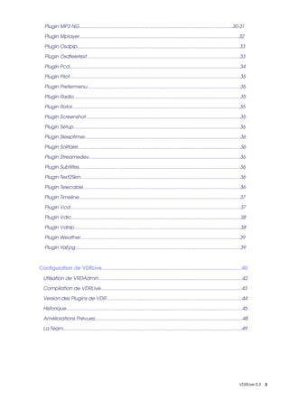     Plugin MP3 NG..................................................................................................................30­31

    Plugin Mplayer.......................................................................................................................32

    Plugin Osdpip.........................................................................................................................33

    Plugin Osdteletext..................................................................................................................33

    Plugin Pcd...............................................................................................................................34

    Plugin Pilot...............................................................................................................................35

    Plugin Prefermenu..................................................................................................................35

    Plugin Radio............................................................................................................................35

    Plugin Rotor.............................................................................................................................35

    Plugin Screenshot...................................................................................................................35

    Plugin Setup............................................................................................................................36

    Plugin Sleeptimer....................................................................................................................36

    Plugin Solitaire.........................................................................................................................36

    Plugin Streamedev.................................................................................................................36

    Plugin Subtiltes........................................................................................................................36

    Plugin Text2Skin.......................................................................................................................36

    Plugin Telecable.....................................................................................................................36

    Plugin Timeline........................................................................................................................37

    Plugin Vcd...............................................................................................................................37

    Plugin Vdrc..............................................................................................................................38

    Plugin Vdrrip............................................................................................................................38

    Plugin Weather.......................................................................................................................39

    Plugin YaEpg...........................................................................................................................39



Configuration de VDRLive..................................................................................................40

   Utilsation de VRDAdmin...........................................................................................................42

   Compilation de VDRLIve.........................................................................................................43

   Version des Plugins de VDR.....................................................................................................44

   Historique...................................................................................................................................45

   Améliorations Prévues..............................................................................................................48

   La Team.....................................................................................................................................49




                                                                                                                                            VDRLive 0.3    3
 