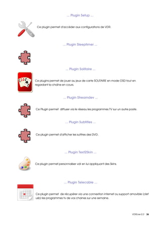 ... Plugin Setup ... 


 Ce plugin permet d'accéder aux configurations de VDR.




                     ... Plugin Sleeptimer ... 




                       ... Plugin Solitaire ...


Ce plugins permet de jouer au jeux de carte SOLITAIRE en mode OSD tout en 
regardant la chaîne en cours.



                     ... Plugin Streamdev ...


Ce Plugin permet  diffuser via le réseau les programmes TV sur un autre poste.



                       ... Plugin Subtitles ...


Ce plugin permet d'afficher les sutitres des DVD.




                      ... Plugin Text2Skin ...


Ce plugin permet personnaliser vdr en lui appliquant des Skins.




                      ... Plugin Telecable ...


Ce plugin permet  de récupérer via une connextion internet ou support amovible (clef 
usb) les programmes tv de vos chaines sur une semaine.




                                                                          VDRLive 0.3    36
 