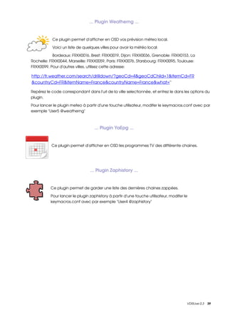 ... Plugin Weatherng ...


           Ce plugin permet d'afficher en OSD vos prévision méteo local.

           Voici un liste de quelques villes pour avoir la météo local:

            Bordeaux: FRXX0016, Brest: FRXX0019, Dijon: FRXX0036, Grenoble: FRXX0153, La 
Rochelle: FRXX0044, Marseille: FRXX0059, Paris: FRXX0076, Starsbourg: FRXX0095, Toulouse: 
FRXX0099. Pour d'autres villes, utilisez cette adresse:

http://fr.weather.com/search/drilldown/?geoCd=4&geoCdChild=1&itemCd=FR
 
&countryCd=FR&itemName=France&countryName=France&what   ''  =

Repérez le code correspondant dans l'url de la ville selectionnée, et entrez le dans les options du 
plugin.

Pour lancer le plugin meteo à partir d'une touche utilisateur, modifer le keymacros.conf avec par 
exemple "User5 @weatherng"



                                   ... Plugin YaEpg ...


           Ce plugin permet d'afficher en OSD les programmes TV des différente chaines.




                                ... Plugin Zaphistory ...


          Ce plugin permet de garder une liste des dernières chaines zappées.

          Pour lancer le plugin zaphistory à partir d'une touche utilisateur, modifer le 
          keymacros.conf avec par exemple "User4 @zaphistory"




                                                                                        VDRLive 0.3    39
 