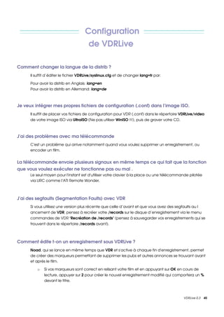 Configuration 
                                        de VDRLive 

Comment changer la langue de la distrib ?
      Il suffit d’éditer le fichier VDRLive/syslinux.cfg et de changer lang=fr par:

      Pour avoir la distrib en Anglais: lang=en
      Pour avoir la distrib en Allemand: lang=de 



Je veux intégrer mes propres fichiers de configuration (.conf) dans l’image ISO.
      Il suffit de placer vos fichiers de configuration pour VDR (.conf) dans le répertoire VDRLive/video 
      de votre image ISO via UltraISO (Ne pas utiliser WinISO !!!), puis de graver votre CD. 



J'ai des problèmes avec ma télécommande
      C'est un problème qui arrive notamment quand vous voulez supprimer un enregistrement, ou 
      encoder un film.


La télécommande envoie plusieurs signaux en même temps ce qui fait que la fonction 
que vous voulez exécuter ne fonctionne pas ou mal .
      Le seul moyen pour l'instant est d'utiliser votre clavier à la place ou une télécommande pilotée 
      via LIRC comme l’ATI Remote Wonder.



J'ai des segfaults (Segmentation Faults) avec VDR
      Si vous utilisez une version plus récente que celle d’avant et que vous avez des segfaults au l
      ancement de VDR, pensez à recréer votre /records sur le disque d’enregistrement via le menu 
      commandes de VDR ‘Recréation de /records’ (pensez à sauvegarder vos enregistrements qui se 
      trouvent dans le répertoire /records avant).



Comment édite t­on un enregistrement sous VDRLive ?
      Noad, qui se lance en même temps que VDR et s'active à chaque fin d'enregistrement, permet 
      de créer des marqueurs permettant de supprimer les pubs et autres annonces se trouvant avant 
      et après le film. 

          o   Si vos marqueurs sont correct en relisant votre film et en appuyant sur OK en cours de 
              lecture, appuyer sur 2 pour créer le nouvel enregistrement modifié qui comportera un % 
              devant le titre.



                                                                                                VDRLive 0.3    40
 