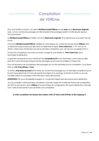 Compilation 
                                         de VDRLive

Pour vous faciliter la tache, j’ai créé la MiniSlackware4VDRLive qui est issue de la Slackware originale, 
seuls  un bon nombre de packages ont été enlevés et les packages restant ont été épurés de leurs 
documentations.

La MiniSlackware4VDRLive s’installe comme la Slackware originale et ne devrait pas vous poser trop de 
soucis.

Une fois la MiniSlackware4VDRLive installée sur votre disque dur, copiez les sources de la VDRLive dans 
un répertoire quelconque puis aller dans ce répertoire et tapez ‘time make burn’ (~110  min sur un  
Athlon 1,2Ghz avec 512 Mo Ram lors de la première compilation, puis ~45 min aux compilations N+1).

Si durant la compilation vous avez une erreur corriger la, puis refaite un ‘time make burn’ pour 
recompiler la distribution.

La grande nouveauté est que maintenant les compilations N+1 sont optimisées, c'est­à­dire qu’elles 
prennent moins de temps puisque tout les packages ne sont pas recompilés à chaque fois.

Pour voir les erreurs de compilations des packages qui ont été optimisés pour la compilation, vous devez 
faire un ‘cat /tmp/debug | more’. 

Le fichier /tmp/reducecompil est le fichier qui contient les packages qui ont été déjà compilés et qui ne 
le seront plus désormais (à moins de supprimer la ligne d’un package, le fichier en entier ou qu’une 
nouvelle version du package a été mise dans l’arbre des sources).

ATTENTION!!! Par souci de légalité le plugins sc n'a pas été intégré dans les sources de la distribution

Je vous conseille si cette première compilation c'est bien passé de modifier les fichiers de configuration 
de VDR, du lancement de la VDRLive et autres fichiers de configuration afin que la distribution coïncide 
avec votre environnement puis de refaire une compilation.



       Si votre compilation est réussie alors insérez votre CD dans votre DVB Box et Bon Zapping !!!




                                                                                                VDRLive 0.3    43
 