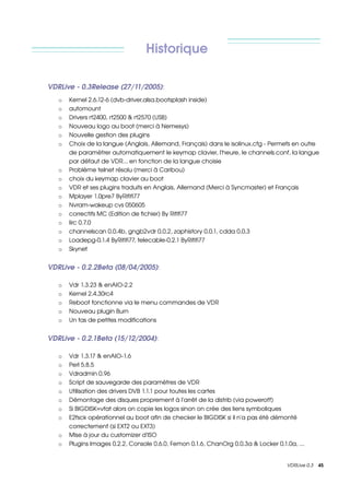 Historique

VDRLive ­ 0.3Release (27/11/2005):
   o   Kernel 2.6.12­6 (dvb­driver,alsa,bootsplash inside)
   o   automount
   o   Drivers rt2400, rt2500 & rt2570 (USB)
   o   Nouveau logo au boot (merci à Nemesys)
   o   Nouvelle gestion des plugins
   o   Choix de la langue (Anglais, Allemand, Français) dans le isolinux.cfg ­ Permets en outre 
       de paramètrer automatiquement le keymap clavier, l'heure, le channels.conf, la langue 
       par défaut de VDR... en fonction de la langue choisie
   o   Problème telnet résolu (merci à Caribou)
   o   choix du keymap clavier au boot
   o   VDR et ses plugins traduits en Anglais, Allemand (Merci à Syncmaster) et Français
   o   Mplayer 1.0pre7 ByRififi77
   o   Nvram­wakeup cvs 050605
   o   correctifs MC (Edition de fichier) By Rififi77
   o   lirc 0.7.0
   o   channelscan 0.0.4b, gngb2vdr 0.0.2, zaphistory 0.0.1, cdda 0.0.3
   o   Loadepg­0.1.4 ByRififi77, telecable­0.2.1 ByRififi77
   o   Skynet


VDRLive ­ 0.2.2Beta (08/04/2005): 

   o   Vdr 1.3.23 & enAIO­2.2 
   o   Kernel 2.4.30rc4
   o   Reboot fonctionne via le menu commandes de VDR
   o   Nouveau plugin Burn
   o   Un tas de petites modifications


VDRLive ­ 0.2.1Beta (15/12/2004): 

   o   Vdr 1.3.17 & enAIO­1.6 
   o   Perl 5.8.5 
   o   Vdradmin 0.96 
   o   Script de sauvegarde des paramètres de VDR
   o   Utilisation des drivers DVB 1.1.1 pour toutes les cartes 
   o   Démontage des disques proprement à l'arrêt de la distrib (via poweroff) 
   o   Si BIGDISK=vfat alors on copie les logos sinon on crée des liens symboliques 
   o   E2fsck opérationnel au boot afin de checker le BIGDISK si il n'a pas été démonté 
       correctement (si EXT2 ou EXT3) 
   o   Mise à jour du customizer d'ISO 
   o   Plugins Images 0.2.2, Console 0.6.0, Femon 0.1.6, ChanOrg 0.0.3a & Locker 0.1.0a, ... 


                                                                                      VDRLive 0.3    45
 