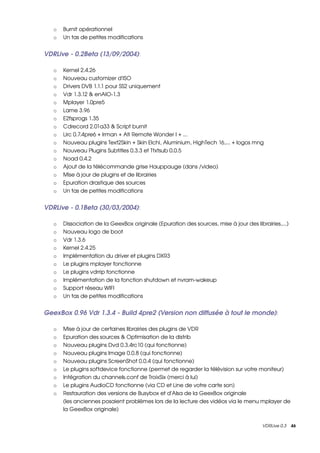 o   Burnit opérationnel 
   o   Un tas de petites modifications


VDRLive ­ 0.2Beta (13/09/2004): 

   o   Kernel 2.4.26 
   o   Nouveau customizer d'ISO 
   o   Drivers DVB 1.1.1 pour SS2 uniquement 
   o   Vdr 1.3.12 & enAIO­1.3 
   o   Mplayer 1.0pre5 
   o   Lame 3.96 
   o   E2fsprogs 1.35 
   o   Cdrecord 2.01a33 & Script burnit 
   o   Lirc 0.7.4pre6 + Irman + Ati Remote Wonder I + ... 
   o   Nouveau plugins Text2Skin + Skin Elchi, Aluminium, HighTech 16,... + logos mng 
   o   Nouveau Plugins Subtitles 0.3.3 et Ttxtsub 0.0.5 
   o   Noad 0.4.2 
   o   Ajout de la télécommande grise Hauppauge (dans /video) 
   o   Mise à jour de plugins et de librairies 
   o   Epuration drastique des sources 
   o   Un tas de petites modifications


VDRLive ­ 0.1Beta (30/03/2004): 

   o   Dissociation de la GeexBox originale (Epuration des sources, mise à jour des librairies,...) 
   o   Nouveau logo de boot 
   o   Vdr 1.3.6 
   o   Kernel 2.4.25 
   o   Implémentation du driver et plugins DXR3 
   o   Le plugins mplayer fonctionne 
   o   Le plugins vdrrip fonctionne 
   o   Implémentation de la fonction shutdown et nvram­wakeup 
   o   Support réseau WIFI 
   o   Un tas de petites modifications


GeexBox 0.96 Vdr 1.3.4 ­ Build 4pre2 (Version non diffusée à tout le monde): 

   o   Mise à jour de certaines librairies des plugins de VDR 
   o   Epuration des sources & Optimisation de la distrib 
   o   Nouveau plugins Dvd 0.3.4rc10 (qui fonctionne) 
   o   Nouveau plugins Image 0.0.8 (qui fonctionne) 
   o   Nouveau plugins ScreenShot 0.0.4 (qui fonctionne) 
   o   Le plugins softdevice fonctionne (permet de regarder la télévision sur votre moniteur) 
   o   Intégration du channels.conf de TroixSix (merci à lui) 
   o   Le plugins AudioCD fonctionne (via CD et Line de votre carte son) 
   o   Restauration des versions de Busybox et d'Alsa de la GeexBox originale
       (les anciennes posaient problèmes lors de la lecture des vidéos via le menu mplayer de 
       la GeexBox originale) 


                                                                                        VDRLive 0.3    46
 