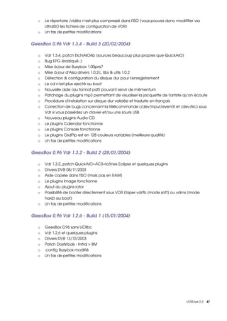 o   Le répertoire /vidéo n'est plus compressé dans l'ISO (vous pouvez donc modififier via 
       UltraISO les fichiers de configuration de VDR) 
   o   Un tas de petites modifications


GeexBox 0.96 Vdr 1.3.4 ­ Build 3 (20/02/2004): 

   o   Vdr 1.3.4, patch ElchiAIO4b (sources beaucoup plus propres que QuickAIO) 
   o   Bug EPG éradiqué ;) 
   o   Mise à jour de Busybox 1.00pre7 
   o   Mise à jour d'Alsa drivers 1.0.2c, libs & utils 1.0.2 
   o   Détection & configuration du disque dur pour l'enregistrement 
   o   Le cd n'est plus ejecté au boot 
   o   Nouvelle aide (au format pdf) pouvant servir de mémentum 
   o   Patchage du plugins mp3 permettant de visualiser la jacquette de l'artiste qu'on écoute 
   o   Procédure d'instalation sur disque dur validée et traduite en français 
   o   Correction de bugs concernant la télécommande (/dev/input/eventX et /dev/lirc) sous 
       Vdr si vous possédez un clavier et/ou une souris USB 
   o   Nouveau plugins Audio CD 
   o   Le plugins Calendar fonctionne 
   o   Le plugins Console fonctionne 
   o   Le plugins OsdPip est en 128 couleurs variables (meilleure qualité) 
   o   Un tas de petites modifications


GeexBox 0.96 Vdr 1.3.2 ­ Build 2 (28/01/2004): 

   o   Vdr 1.3.2, patch QuickAIO+AC3+Icônes Eclipse et quelques plugins 
   o   Drivers DVB 08/11/2003 
   o   Aide copiée dans l'ISO (mais pas en RAM) 
   o   Le plugins Image fonctionne 
   o   Ajout du plugins rotor 
   o   Possibilité de booter directement sous VDR (taper vdrfb (mode soft) ou vdrnx (mode 
       hard) au boot) 
   o   Un tas de petites modifications


GeexBox 0.96 Vdr 1.2.6 ­ Build 1 (15/01/2004): 

   o   GeexBox 0.96 sans UClibc 
   o   Vdr 1.2.6 et quelques plugins 
   o   Drivers DVB 13/10/2003 
   o   Patch Dosfstools ­ Initrd > 8M 
   o   .config Busybox modifié 
   o   Un tas de petites modifications 




                                                                                    VDRLive 0.3    47
 