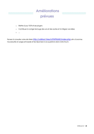 Améliorations 
                                           prévues 

          o   Mettre à jour VDR et ses plugins 

          o   Contribuer à corriger les bugs des uns et des autres et à intégrer vos idées 

          o   ... 



Pensez à consulter notre site Web http://vdrlive1.free.fr/PHPNUKE/index.php afin d’avoir les 
nouveautés en page principale et les réponses à vos questions dans notre forum.




                                                                                              VDRLive 0.3    48
 