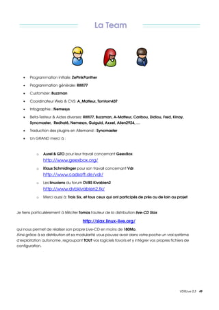 La Team




   •   Programmation initiale: ZePinkPanther

   •   Programmation générale: Rififi77 

   •   Customizer: Buzzman 

   •   Coordinateur Web & CVS: A_Matteur, Tomtom437 

   •   Infographie : Nemesys 

   •   Beta­Testeur & Aides diverses: Rififi77, Buzzman, A­Matteur, Caribou, Didiou, Fred, Kinay, 
       Syncmaster,  Redhat6, Nemesys, Guiguid, Axxel, Alien2924, …

   •   Traduction des plugins en Allemand : Syncmaster

   •   Un GRAND merci à :



           o   Aurel & GTO pour leur travail concernant GeexBox
               http://www.geexbox.org/ 
           o   Klaus Schmidinger pour son travail concernant Vdr
               http://www.cadsoft.de/vdr/ 
           o   Les linuxiens du forum DVBS Kivabien2 
               http://www.dvbkivabien2.tk/
           o   Merci aussi à: Trois Six, et tous ceux qui ont participés de près ou de loin au projet 



Je tiens particulièrement à féliciter Tomas l'auteur de la distribution live­CD Slax

                                       http://slax.linux­live.org/ 
qui nous permet de réaliser son propre Live­CD en moins de 180Mo.
Ainsi grâce à sa distribution et sa modularité vous pouvez avoir dans votre poche un vrai système 
d'exploitation autonome, regroupant TOUT vos logiciels favoris et y intégrer vos propres fichiers de 
configuration. 




                                                                                                VDRLive 0.3    49
 
