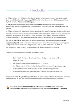 Introduction

La VDRLive est une mini distribution dîtes Live CD qui permet de transformer votre ordinateur équipé 
d'une carte DVB de type SS1 (Hauppauge NEXUS­S, Technotrend) ou de type SS2 (Hauppauge Nova, 
Skystar II) en Home Theater Personal Computer. 

La VDRLive est à l’origine un fork de la distribution GeexBox (dont nous saluons au passage les 
développeurs pour leur fabuleux travail). Contrairement à son homologue, elle utilise VDR (Vidéo Disk 
Recorder).

La VDRLive est désormais disponible en trois langues à savoir Anglais, Français (par défaut) et Allemand.

Avec elle vous serez en mesure de regarder la télé numérique satellitaire, de lire vos vidéos, de visionner 
vos photos de vacances, de lire vos DVD, d'écouter vos CD Audio et Mp3, d'encoder vos films et 
musiques, de graver sur DVD vos enregistrements et bien plus encore dans les prochaines versions. 

Tout cela en moins de 40 Mo, grâce à un système approuvé par des millions de personnes: LINUX 

Les cartes de type SS1 ont la particularité d’avoir une sortie vidéo et ne nécessite donc pas une grosse 
configuration de base car la carte sait gérer les flux DVB en MPEG­PES (proche du MPEG 2).

Elles coûtent plus chère à l’achat, mais permettent de dédier un vieux PC à la VDRLive.



Exemple de configuration pour une carte SS1 dédié VDRLive :



       −   Carte mère tout intégrée (Graphique+Réseau+Son) avec processeur à 1 Ghz.

       −   256 Mo de RAM.

       −   Une carte Hauppauge DVB­S Nexus (rev. 1.6, 2.1, 2.2, 2.3).

       −   Une télécommande ATI Remote Wonder I ou la télécommande d’origine Hauppauge.

       −   Un disque Interne IDE ou SATA de 80 Go en EXT3 (pour les enregistrements)

       −   Un disque Externe en FAT32 USB ou FIREWIRE pour votre bibliothèque de médias.



Par contre les cartes de type SS2 ne possèdent pas de sortie vidéo et sollicitent donc la carte graphique 
installée sur votre PC ainsi que votre processeur. Une grosse configuration est donc nécessaire.




       Vous devez avoir au minimum 196Mo de RAM pour que la VDRLive puisse fonctionner 
       Le fichier disecq.conf a été conçu pour les paraboles avec rotor Stabb HH100 & Compatible




                                                                                                VDRLive 0.3    5
 