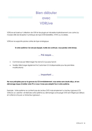 Bien débuter 
                                               avec 
                                            VDRLive

VDRLive est basé sur l’utilisation de VDR et de plugins et nécessite impérativement une carte (ou 
module USB) de réception numérique de type DVB S(Satellite), T(TNT) ou C(câble).



VDRLive ne supporte pas les cartes de type analogique.



          Si votre système n’en est pas équipé, inutile de continuer, vous perdez votre temps.



                                          ... Pré requis ...


   •   Commencez par télécharger l'iso de la 0.3 (ça peut servir)

   •   Veuillez télécharger également le Customizer 0.3 (indispensable pour les premières 
       modifications)



                                          ... Important ...


Ne vous précipitez pas sur la gravure du CD immédiatement, vous seriez sans doute déçu, et son 
démarrage risque d’arrêter votre PC si vous n’avez pas adapté l’iso à votre système.



Exemple : Votre système ne contient pas de Lecteur DVD mais simplement un lecteur (graveur) CD. 
VDRLive va « planter » et éteindre votre système au démarrage car le plugin DVD est intégré par défaut, 
et s’attend a trouver un tel lecteur (graveur) …




                                                                                             VDRLive 0.3    6
 
