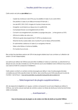 ... Veuillez plutôt lire ce qui suit …


Cette version est prévue par défaut pour :



       ­     Capter les chaînes en clair (FTA) pour le satellite à l’aide d’une carte DVB­S,

       ­     Etre pilotée à l’aide d’une télécommande ATI Remote  I,

       ­     Lire des MP3, DIVX, DVD, Images et d’autres choses encore,

       ­     Enregistrer vos émissions sur disque dur en qualité DVB,

       ­     Compresser/Graver vos enregistrements en DIVX,

       ­     Convertir vos enregistrements, les éditer (coupage des pubs …) et les graver sur DVD,

       ­     Afficher la météo de votre coin,

       ­     Afficher le guide des programmes TV (EPG) sur plusieurs jours

       ­     Streamer les flux audio/vidéo vers d’autres PC par le réseau (Ethernet/Wifi),

       ­     Etr administrée à distance à l’aide d’un navigateur Internet,

       ­     Gérer votre Moteur d’antenne Satellite,

       ­     Et d’autres trucs encore …



Elle contient les dernières versions de VDR et des plugins stables (sauf cas contraire ou l’utilisation de 
version CVS est indispensable).



Les options par défaut de VDRLive peuvent être modifiées à l’aide du Customizer, ou directement sur 
disque dur par une des consoles (ou via FTP) dans le cas d’une installation de la VDRLive (nous verrons 
ceci dans le HOW­TO consacré à l’installation).



Cette version contient un certains nombre de plugins par défaut, mais d’autres plugins (binaires 
compilés) peuvent être ajoutés à loisir. De même, des correctifs pourront être ajoutés par la suite de 
manière « dynamique ». Ceci est la première nouveauté marquante de la version 0.3



                    ... Téléchargement de plugins supplémentaires ...


Afin de respecter la législation en vigueur, certains composants ne sont pas intégrés par défaut à 
VDRLive, ceci est le cas par exemple de certains codecs non libres de droits pour la lecture de fichiers 
vidéo compressés.

                                          ... Avertissement ...


           Vous ne trouverez pas de plugins ou de codecs non libre de droits sur le portail VDRLive


                                                                                                  VDRLive 0.3    7
 