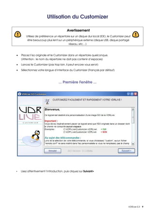 Utilisation du Customizer

                                          Avertissement
        Utilisez de préférence un répertoire sur un disque dur local (IDE), le Customizer peut 
         être beaucoup plus lent sur un périphérique externe (disque USB, disque partagé 
                                           réseau, etc…)



•   Placez l’iso originale et le Customizer dans un répertoire quelconque.
    (Attention : le nom du répertoire ne doit pas contenir d’espaces)

•   Lancez le Customizer (pas trop loin, il peut encore vous servir)

•   Sélectionnez votre langue d’interface du Customizer (Français par défaut)



                                   ... Première Fenêtre ...




•   Lisez attentivement l’introduction, puis cliquez sur Suivant>




                                                                                            VDRLive 0.3    9
 