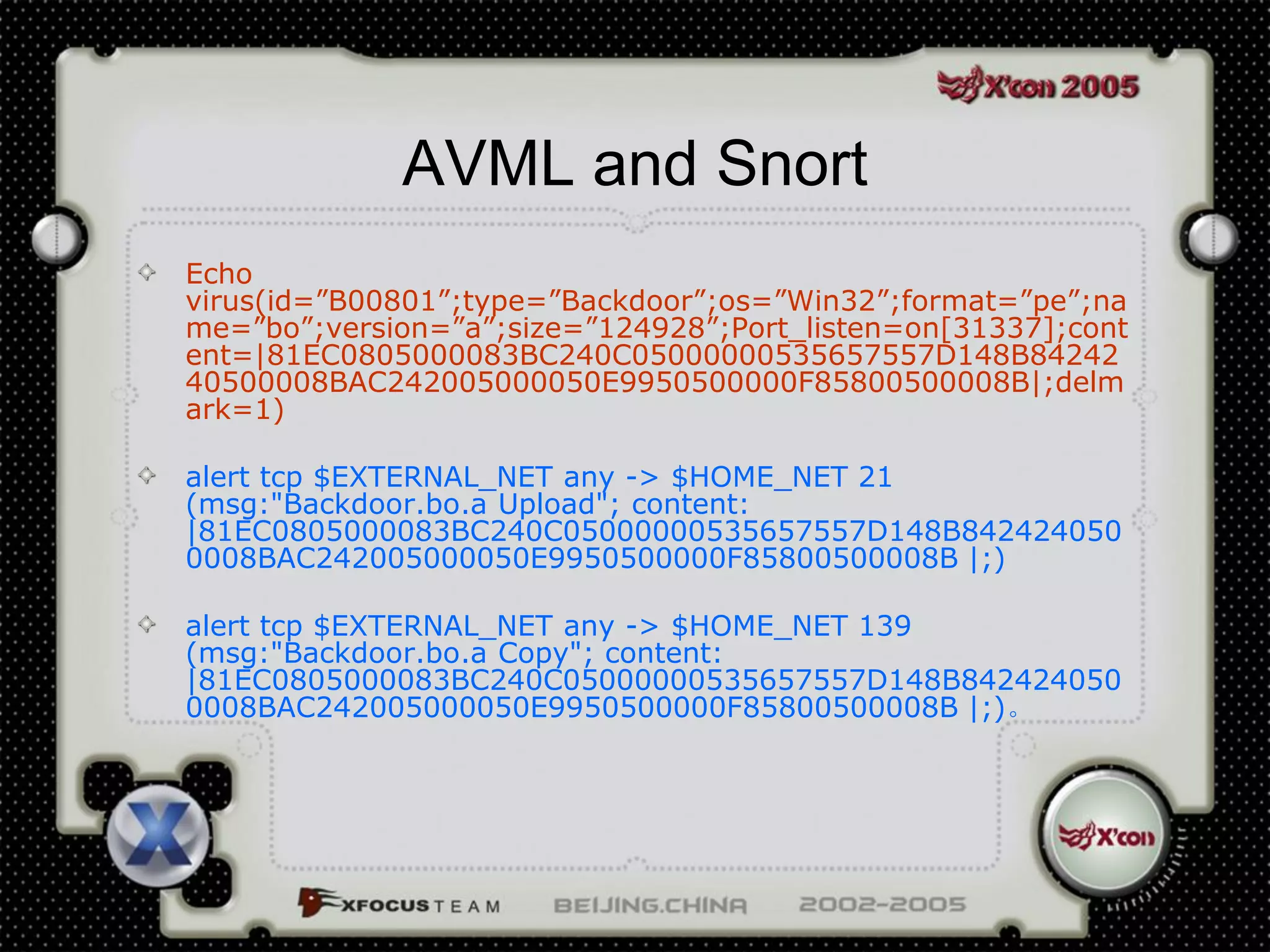 AVML and Snort
Echo
virus(id=”B00801”;type=”Backdoor”;os=”Win32”;format=”pe”;na
me=”bo”;version=”a”;size=”124928”;Port_listen=on[31337];cont
ent=|81EC0805000083BC240C05000000535657557D148B84242
40500008BAC242005000050E9950500000F85800500008B|;delm
ark=1)

alert tcp $EXTERNAL_NET any -> $HOME_NET 21
(msg:"Backdoor.bo.a Upload"; content:
|81EC0805000083BC240C05000000535657557D148B842424050
0008BAC242005000050E9950500000F85800500008B |;)

alert tcp $EXTERNAL_NET any -> $HOME_NET 139
(msg:"Backdoor.bo.a Copy"; content:
|81EC0805000083BC240C05000000535657557D148B842424050
0008BAC242005000050E9950500000F85800500008B |;)。
 