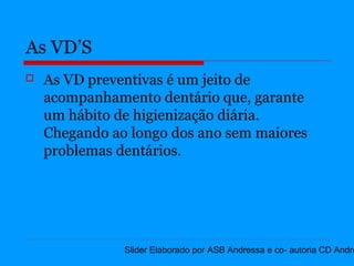 As VD’S
   As VD preventivas é um jeito de
    acompanhamento dentário que, garante
    um hábito de higienização diária.
    Chegando ao longo dos ano sem maiores
    problemas dentários.




               Slider Elaborado por ASB Andressa e co- autoria CD Andre
 
