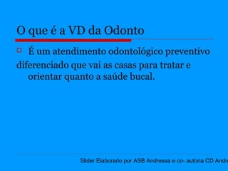 O que é a VD da Odonto
  É um atendimento odontológico preventivo
diferenciado que vai as casas para tratar e
   orientar quanto a saúde bucal.




              Slider Elaborado por ASB Andressa e co- autoria CD Andre
 