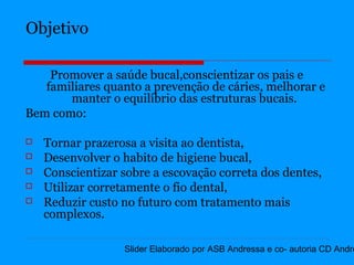 Objetivo

    Promover a saúde bucal,conscientizar os pais e
   familiares quanto a prevenção de cáries, melhorar e
       manter o equilíbrio das estruturas bucais.
Bem como:

   Tornar prazerosa a visita ao dentista,
   Desenvolver o habito de higiene bucal,
   Conscientizar sobre a escovação correta dos dentes,
   Utilizar corretamente o fio dental,
   Reduzir custo no futuro com tratamento mais
    complexos.

                  Slider Elaborado por ASB Andressa e co- autoria CD Andre
 