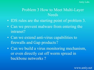 Antiy Labs


           Problem 3 How to Meet Multi-Layer
                           Needs
•   IDS rules are the starting point of problem 3.
•   Can we prevent malware from entering the
    intranet?
•   Can we extend anti-virus capabilities to
    firewalls and Gap products？
•   Can we build a virus monitoring mechanism,
    or even directly cut off worm spread in
    backbone networks ?

                                          www.antiy.net
 